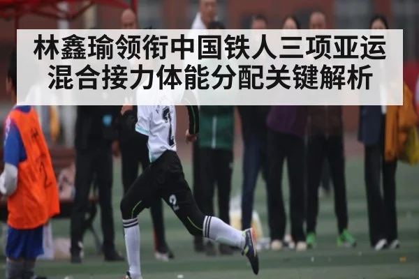 林鑫瑜领衔中国铁人三项亚运混合接力体能分配关键解析