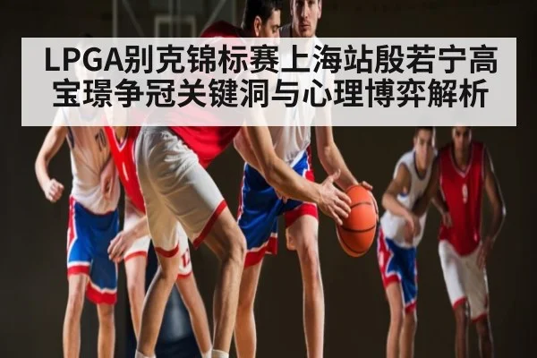 LPGA别克锦标赛上海站殷若宁高宝璟争冠关键洞与心理博弈解析